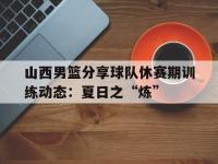 九游体育官网-山西男篮分享球队休赛期训练动态：夏日之“炼”的简单介绍