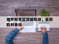 九游娱乐-俄罗斯男篮突破瓶颈，豪取胜利晋级的简单介绍