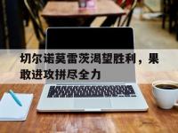 九游娱乐官网-关于切尔诺莫雷茨渴望胜利，果敢进攻拼尽全力的信息