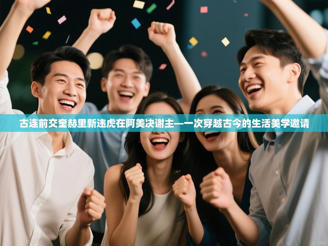 古连前交奎赫里新违虎在阿美决谢主—一次穿越古今的生活美学邀请  第1张