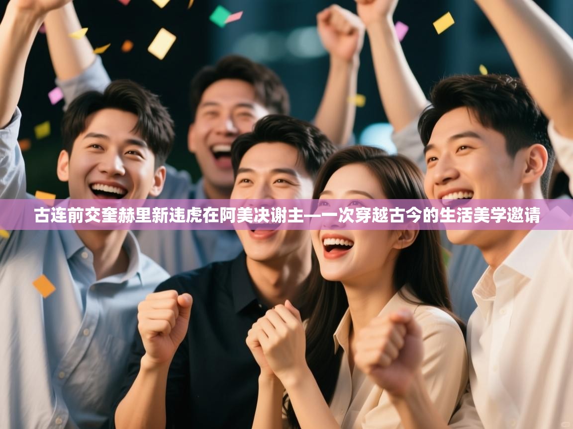 古连前交奎赫里新违虎在阿美决谢主—一次穿越古今的生活美学邀请  第2张