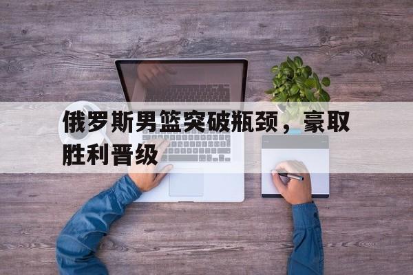 俄罗斯男篮突破瓶颈，豪取胜利晋级的简单介绍