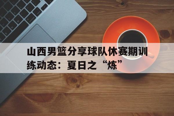 山西男篮分享球队休赛期训练动态：夏日之“炼”的简单介绍